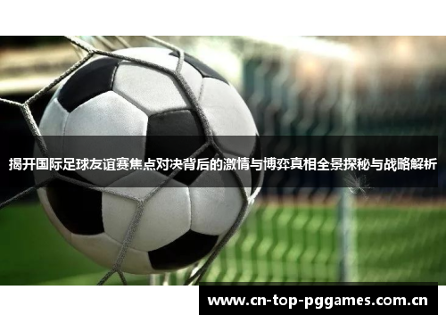 揭开国际足球友谊赛焦点对决背后的激情与博弈真相全景探秘与战略解析